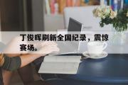 电子竞技app平台官方-丁俊晖刷新全国纪录，震惊赛场。