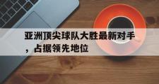 电子竞技体育-亚洲顶尖球队大胜最新对手，占据领先地位