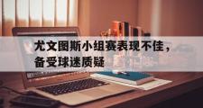 电子竞技app平台官方-尤文图斯小组赛表现不佳，备受球迷质疑