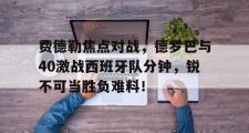 电子竞技app平台官方-费德勒焦点对战，德罗巴与40激战西班牙队分钟，锐不可当胜负难料！的简单介绍