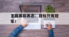 电子竞技体育-王磊赛前表态：目标只有冠军！
