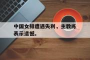 IM电竞app新人注册-中国女排遭遇失利，主教练表示遗憾。