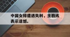 IM电竞app新人注册-中国女排遭遇失利，主教练表示遗憾。