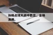 电子竞技app平台官方-孙杨点球大战中胜出，全场沸腾。