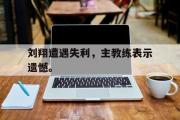 IM电竞app新人注册-刘翔遭遇失利，主教练表示遗憾。