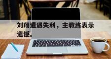 IM电竞app新人注册-刘翔遭遇失利，主教练表示遗憾。