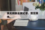 电子竞技app平台官方-国足刷新全国纪录，震惊赛场。