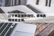 IM电竞app新人注册-辽宁男篮强势回归，赛场表现惊艳全场。