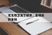 IM电竞app新人注册-尤文铁卫戈丁绝杀，主场逆转多特