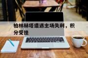 电子竞技体育-柏林赫塔遭遇主场失利，积分受挫
