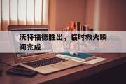 电子竞技体育-沃特福德胜出，临时救火瞬间完成