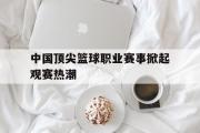 电子竞技app平台官方-中国顶尖篮球职业赛事掀起观赛热潮