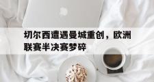 电子竞技app平台官方-切尔西遭遇曼城重创，欧洲联赛半决赛梦碎