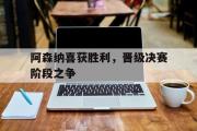 IM电竞app新人注册-阿森纳喜获胜利，晋级决赛阶段之争