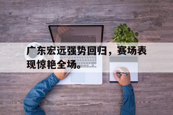 广东宏远强势回归，赛场表现惊艳全场。