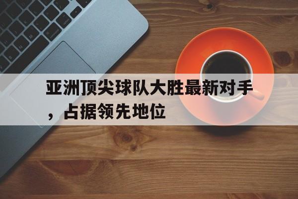 亚洲顶尖球队大胜最新对手，占据领先地位